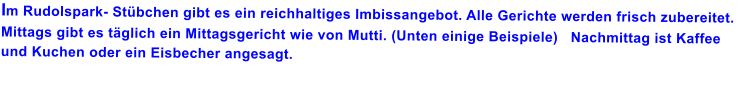 Im Rudolspark- Stbchen gibt es ein reichhaltiges Imbissangebot. Alle Gerichte werden frisch zubereitet. Mittags gibt es tglich ein Mittagsgericht wie von Mutti. (Unten einige Beispiele)   Nachmittag ist Kaffee und Kuchen oder ein Eisbecher angesagt.